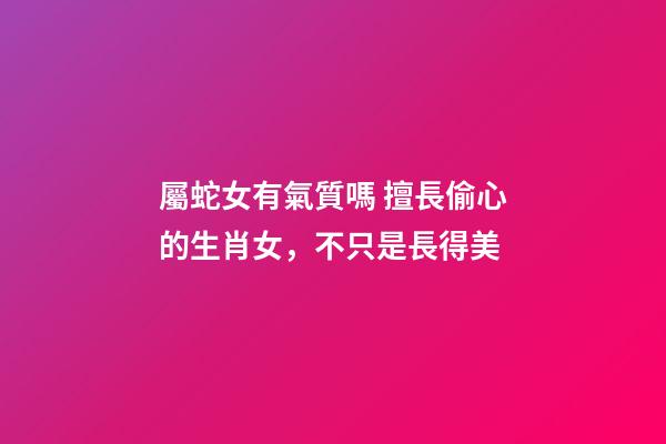 屬蛇女有氣質嗎 擅長偷心的生肖女，不只是長得美-第1張-觀點-玄機派